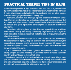 PRACTICAL TRAVEL TIPS IN BAJA Some of the larger cities in Baja, like La Paz and Cabo San Lucas, are reachable by commercial airlines. Most of the smaller coastal towns can only be driven to. If you’re adventurous and wish to drive the peninsula, here are a few suggestions on traveling Baja California and staying safe: Highway 1, the main road into Baja, is paved and in relatively good condition. There are sections that are seriously desolate, so it is recommended that you travel with other automobiles for safety. It’s also advisable to bring a full set of tools and spare replaceable parts for your car, boat and trailer when you travel. Try and stay off the highway at night. The road is poorly lit, not as wide as roads in our country and heavily traveled by larger semi-trucks. Larger animals like cattle, mules and deer will walk the road at night, increasing the nighttime hazards. The last time I was down there, the road was patrolled by the Green Angels, Mexico’s version of Triple-A. They can assist you with any minor car repairs, but depending on someone else to rescue you should you need it is a poor travel decision. Be prepared for every breakdown situation you can think of and you’ll be way ahead of the game. If you believe you have certain rights as an American in Mexico, you’re wrong. Despite the close proximity to California, Mexico is indeed a different country and you’ll need to follow their rules. Familiarize yourself with all the laws before you head down. Bring a passport and required paperwork with you and have it handy. Follow all the laws and rules of the road, be polite and courteous if pulled over or stopped, and your trip will be memorable for all the right reasons. -TH